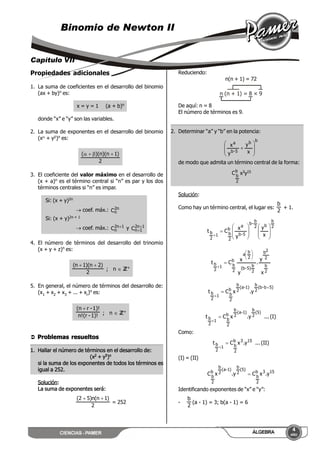 CIENCIAS - PAMER
4
AÑO
ÁLGEBRA
Binomio de Newton II
Capítulo VII
Propiedades adicionales
1. La suma de coeficientes en el desarrollo del binomio
(ax + by)n es:
x = y = 1 (a + b)n
donde “x” e “y” son las variables.
2. La suma de exponentes en el desarrollo del binomio
(x + y)n es:
2
)1n)(n)(( 
3. El coeficiente del valor máximo en el desarrollo de
(x + a)n es el término central si “n” es par y los dos
términos centrales si “n” es impar.
Si: (x + y)2n
 coef. máx.: n2
nC
Si: (x + y)2n + 1
 coef. máx.: 1n2
nC  y 1n2
1nC 

4. El número de términos del desarrollo del trinomio
(x + y + z)n es:
2
)2n)(1n( 
; n  ZZ+
5. En general, el número de términos del desarrollo de:
(x1 + x2 + x3 + ... + xr)n es:
1)!-(rn!
1)!-r(n 
; n  ZZ+
 Problemas resueltos
1. Hallar el número de términos en el desarrollo de:
(x2 + y5)n
si la suma de los exponentes de todos los términos es
igual a 252.
Solución:
La suma de exponentes será:
2
)1n(n)52( 
= 252
Reduciendo:
n(n + 1) = 72
n (n + 1) = 8 × 9
De aquí: n = 8
El número de términos es 9.
2. Determinar “a” y “b” en la potencia:
bb
5-b
a
x
y
y
x









de modo que admita un término central de la forma:
b
2
b
C x3y15
Solución:
Como hay un término central, el lugar es:
2
b
+ 1.
2
b
b2
b
-b
5-b
a
b
2
b1
2
b
x
y
y
x
Ct


















2
b
2
2b
2
b
5)-b(
2
b
a
b
2
b1
2
b
x
y
.
y
x
Ct








5)b-b(
2
b
)1-a(
2
b
b
2
b1
2
b y.xCt



(I)...y.xCt
5)(
2
b
)1-a(
2
b
b
2
b1
2
b 

Como:
(II)...y.xCt 153b
2
b1
2
b 

(I) = (II)
153b
2
b
5)(
2
b
)1-a(
2
b
b
2
b
y.xCy.xC 
Identificando exponentes de “x” e “y”:
-
2
b
(a - 1) = 3; b(a - 1) = 6
 