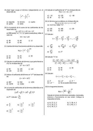 19.¿Qué lugar ocupa el término independiente en el
desarrollo de:
6
2
4
x
1
x 





 ?
a) segundo b) tercero c) cuarto
d) quinto e) sexto
20.Si el producto de la suma de los coeficientes de los
desarrollos de:
(a + b)m; (c + d)n; (a + 1)p
es 4096 siendo “m”, “n” y “p” pares consecutivos, hallar el
valor de:
mn + np + pm
a) 48 b) 44 c) 12
d) 38 e) 60
21.Cuántos términos fraccionarios admite en su desarrollo:
P(x) =
100
3
x
1
x 




 
a) 15 b) 25 c) 50
d) 65 e) 75
22.Calcular el coeficiente del término cuya parte literal es
x6y4 en el desarrollo de:
(x2 - xy + 2y2)5
a) 99 b) 105 c) 124
d) 130 e) 143
23.Indicar el coeficiente del término en “x10” del desarrollo
de:
(1 + 3x2 + 3x4)7
a) 807 b) 918 c) 1254
d) 19278 e) 15362
24.La suma de coeficientes de los términos obtenidos en la
expansión de:
[( x + y )4 - ( x - y )4]4n
es 264. Calcular:
13
5
t
t
a) y
x
b)
6
y
x






c)
2
y
x






d)
4
y
x






e)
5
y
x






25.Calcular el coeficiente de “x5” en el desarrollo de:
P(x) = (1 + 2x - x2)5
a) - 10 b) 120 c) - 80
d) 30 e) - 30
26.Un término que se obtiene en el desarrollo de:
P(x; y; z; w) = (x + y + z + w)6
es: mx2y2zw. Hallar “m”.
a) 120 b) 180 c) 170
d) 162 e) 163
27.Calcular:
S =
1
C30
0 +
2
C30
1 +
3
C30
2 + ... +
31
C30
30
a)
30
230
b)
30
1-230
c)
31
1-231
d)
31
231
e) 231
28.Calcular “n” en:
n
n
n
3
n
2
n
1
n
n
n
2
n
1
n
0
nC...C3C2C
C)1n2(...C5C3C


=
25
51
a) 44 b) 49 c) 50
d) 51 e) 52
29.Calcular:
S = 1 + n
2
C + n
4C + n
6
C + ...
a) 2n b) n.2n c) 2n - 1
d) n.2n - 1 e) No se puede determinar
30.En el siguiente binomio:
B(x) =
84
4
3
x
1
x 






Calcular el número de términos racionales, irracionales,
enteros y fraccionarios en ese orden. Indique la
respuesta correcta.
a) 8; 77; 5; 3 b) 7; 78; 4; 3
c) 6; 79; 2; 3 d) 2; 83; 1; 1
e) 6; 78; 5; 3
 