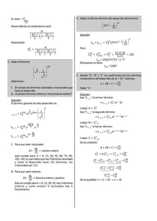 Es decir: n
5
r-2n
C
Desarrollando el combinatorio será:
!
5
r-2n
-n!
5
r-2n
!n












Reduciendo:
n
pC =
!
5
r3n
!
5
r-2n
!n





 






3. Dado el binomio:
120
3
1
5
1
x
1
x











determinar:
I. El número de términos racionales e irracionales que
tiene el desarrollo.
II. ¿Cuántos términos enteros y fraccionarios existen?
Solución:
El término general de este desarrollo es:
t
k + 1 = 120
k
C
k
3
1
k-1205
1
x
1
)x(










tk + 1 = 3
k
-
5
k-120
120
k
.xx.C
tk + 1 = 15
8k
-24
120
k
x.C
I. Para que sean racionales:
24 -
15
k8
= número entero
esto cumple para: k = 0; 15; 30; 45; 60; 75; 90;
105; 120; lo cual indica que hay 9 términos racionales
y como el desarrollo tiene 121 términos, los
irracionales son 112.
II. Para que sean enteros:
24 -
15
k8
= Número entero y positivo
Esto se cumple para k = 0; 15; 30; 45; hay 4 términos
enteros y como existen 9 racionales hay 5
fraccionarios.
4. Hallar el décimo término del desarrollo del binomio:
12
5
x3
1
x27 




 
Solución:
t10 = t9 + 1 = 12
9
C (27x5)12 - 9
9
x3
1






Pero:
12
9
C = 12
9-12
C = 12
3
C =
3.2.1
10.11.12
= 220
t10 = 220(33x5)3(3- 1.x- 1)9
Efectuando se tiene:
t10 = 220x6
5. Siendo “A”, “B” y “C” los coeficientes de tres términos
consecutivos del desarrollo de (a + b)n. Además:
A + 2B + C = 20
10
C
Hallar “n”.
Solución:
Sea “tr + 1” el primer término:
 tr + 1 = n
rC .an - r.br
Luego: A = n
rC
Sea “tr + 2” el segundo término:
 tr + 2 = n
1rC  an - (r + 1)br + 1
Luego: B = n
1rC 
Sea “tr + 3” el tercer término:
 tr + 3 = n
2r
C 
an - (r + 2)br + 2
Luego: C = n
2r
C 
De la condición:
A + 2B + C = 20
10
C
n
rC + 2 n
1rC  + n
2r
C  = 20
10
C
20
10
n
2r
n
1r
n
1r
n
r CCCCC  

20
10
1n
2r
1n
1r CCC  




20
10
2n
2r
CC 

De la igualdad: n + 2 = 20  n = 18
 