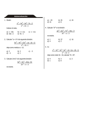 1. Dividir:
1x2x
27x-6x4xx
2
234


Indicar el resto.
a) 1 - 10x b) 1 + 11x c) 1 - 11x
d) 10x - 2 e) 4x - 1
2. Calcular “a + b” si la siguiente división:
1-x2x
1)(bax13x-4x5x
2
234


deja como residuo a: -12.
a) 2 b) 3 c) - 3
d) - 2 e) 1
3. Calcular (mn)2 si la siguiente división:
3xx2
3n-2mx5x6x
2
34


es exacta.
Autoevaluación
a) - 25 b) 25 c) 24
d) 21 e) 0
4. Calcular “ab” si la división:
3xx3
310x7xbxax
2
234


es exacta.
a) 1 b) 27 c) 16
d) 4 e) 2
5. Si:
2-x2x
)1B(1)x-(A4x-3x-3xx
2
2345


deja como resto 4x - 10, calcular “A + B”.
a) 4 b) 3 c) 2
d) 1 e) 0
 