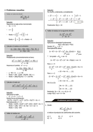  Problemas resueltos
1. Hallar el resto de dividir:
1-2x
35x2x2

Solución:
Siguiendo la regla antes mencionada:
- 2x - 1 = 0
- x =
2
1
- Resto = 2
2
2
1






+ 5 





2
1
+ 3
Resto =
2
1
+
2
5
+ 3  Resto = 6
2. Calcular el residuo en la división:
)10-x)(9x(
18)-7)(x5)(x-4)(x2)(x-1)(x(x


Solución:
Multiplicando convenientemente se tiene:
90-x-x
156)-x-20)(x-x-2)(x-x-(x
2
222

Hacemos el cambio: x2 - x = y
90-y
156)-20)(y-2)(y-(y 
- y - 90 = 0  y = 90
- Resto = (90 - 2)(90 - 20)(90 - 56) + 1
- Resto = (88)(70)(34) + 1 = 210 441
3. Calcular el resto en:
2-y
12y3yy-y21y-2y
2
4781013

Solución:
Aplicando la regla:
- y2 - 2 = 0  y2 = 2
Dando forma al dividendo:
2(y2)6y - 21(y2)5 + (y2)4 - (y2)3y + 3(y2)2 + 2y + 1
Reemplazando: y2 = 2
- Resto = 2(2)6y - 21(2)5 + (2)4 - (2)3y + 3(2)2 + 2y + 1
Resto = 128y - 672 + 16 - 8y + 12 + 2y + 1
Resto = 122y - 643
4. Hallar el residuo en:
12-x
7222)x-2(3x 35


Solución:
Por Ruffini, ordenando y completando:
x - 2 + 1 = 0
x = 2 - 1
1 0 (3 2 - 2) 0 0 (2 2 + 7)
1 3 - 2 22 - 1
1 2 - 1 1 10
(3 - 2 2)
(1 + 2)
2 - 1
2 - 1

resto
Finalmente: R(x) = 10
5. Hallar el residuo en la siguiente división:
86x-x
2)-(x4)-(x
2
54


Solución:
Aplicando la identidad fundamental:
D(x)  d(x).q(x) + R(x)
Donde: R°máx. = d° - 1
Reemplazando datos:
(x - 4)4 + (x - 2)5  )86x-x(
gradodo2
2
  q(x) + 
gradoer1
)x(R
* 1er grado  R(x) = ax + b
(x - 4)4 + (x - 2)5  (x2 - 6x + 8)q(x) + ax + b
Para: x = 4

0
4
4)-(4 + (4 - 2)5 =
  
0
2
8)6(4)-(4  q(4) + 4a + b
 32 = 4a + b ...... (1)
Para: x = 2
(2 - 4)4 +

0
5
2)-(2 =   
0
2
8)6(2)-(2  q(2) + 2a + b
 16 = 2a + b ...... (2)
De (1) y (2):






......(2)16b2a
......(1)32b4a
Restando: 2a = 16  a = 8; b = 0
Luego: R(x) = ax + b = 8x
Problemas para la clase
1. Dividir:
1-2x
43x-x4x 24

e indicar el producto de coeficientes del cociente.
a) 2 b) - 2 c) 4
d) - 4 e) 6
 