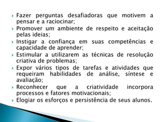 Fazer perguntas desafiadoras que motivem a pensar e a raciocinar;Promover um ambiente de respeito e aceitação pelas ideias;Instigar a confiança em suas competências e capacidade de aprender;Estimular a utilizarem as técnicas de resolução criativa de problemas;Expor vários tipos de tarefas e atividades que requeiram habilidades de análise, síntese e avaliação;Reconhecer que a criatividade incorpora processos e fatores motivacionais;Elogiar os esforços e persistência de seus alunos.
