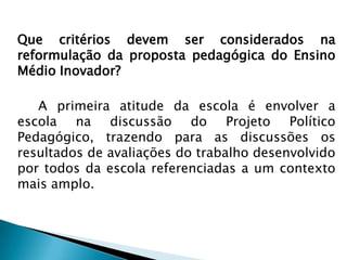 Que critérios devem ser considerados na reformulação da proposta pedagógica do Ensino Médio Inovador?		A primeira atitude da escola é envolver a escola na discussão do Projeto Político Pedagógico, trazendo para as discussões os resultados de avaliações do trabalho desenvolvido por todos da escola referenciadas a um contexto mais amplo. 
