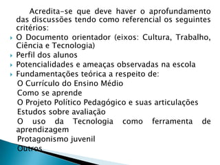  		Acredita-se que deve haver o aprofundamento das discussões tendo como referencial os seguintes critérios:O Documento orientador (eixos: Cultura, Trabalho, Ciência e Tecnologia)Perfil dos alunosPotencialidades e ameaças observadas na escolaFundamentações teórica a respeito de:    O Currículo do Ensino Médio   Como se aprende   O Projeto Político Pedagógico e suas articulações   Estudos sobre avaliação   O uso da Tecnologia como ferramenta de aprendizagemProtagonismojuvenil   Outros