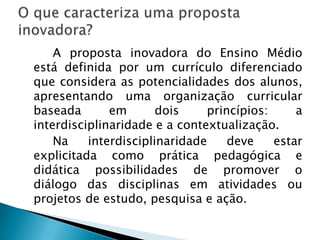 O que caracteriza uma proposta inovadora? 		A proposta inovadora do Ensino Médio está definida por um currículo diferenciado que considera as potencialidades dos alunos, apresentando uma organização curricular baseada em dois princípios: a interdisciplinaridade e a contextualização.   		Na interdisciplinaridade deve estar explicitada como prática pedagógica e didática possibilidades de promover o diálogo das disciplinas em atividades ou projetos de estudo, pesquisa e ação. 