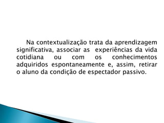  		Na contextualização trata da aprendizagem significativa, associar as  experiências da vida cotidiana ou com os conhecimentos adquiridos espontaneamente e, assim, retirar o aluno da condição de espectador passivo. 