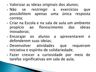 Valorizar as ideias originais dos alunos;Não se restringir a exercícios que possibilitem apenas uma única resposta correta;Criar na Escola e na sala de aula um ambiente propício ao florescimento das ideias inovadoras;Encorajar os alunos a apresentarem e defenderem suas ideias;Desenvolver atividades que requeiram iniciativa e espírito de solidariedade;Fazer crescer a curiosidade por meio de tarefas significativas em sala de aula;