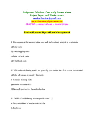 Assignment Solutions, Case study Answer sheets
Project Report and Thesis contact
aravind.banakar@gmail.com
www.mbacasestudyanswers.com
ARAVIND – 09901366442 – 09902787224
Production and Operations Management
I. The purpose of the transportation approach for locational analysis is to minimize
a) Total costs
b) Total shipping costs
c) Total variable costs
d) Total fixed costs
II. Which of the following would not generally be a motive for a firm to hold inventories?
e) Take advantage of quantity discounts
f) Minimize holding costs
g) Reduce stock out risks
h) Decouple production from distribution
III. Which of the following are assignable cause? (1)
a. Large variations in hardness of material
b. Tool wear
 