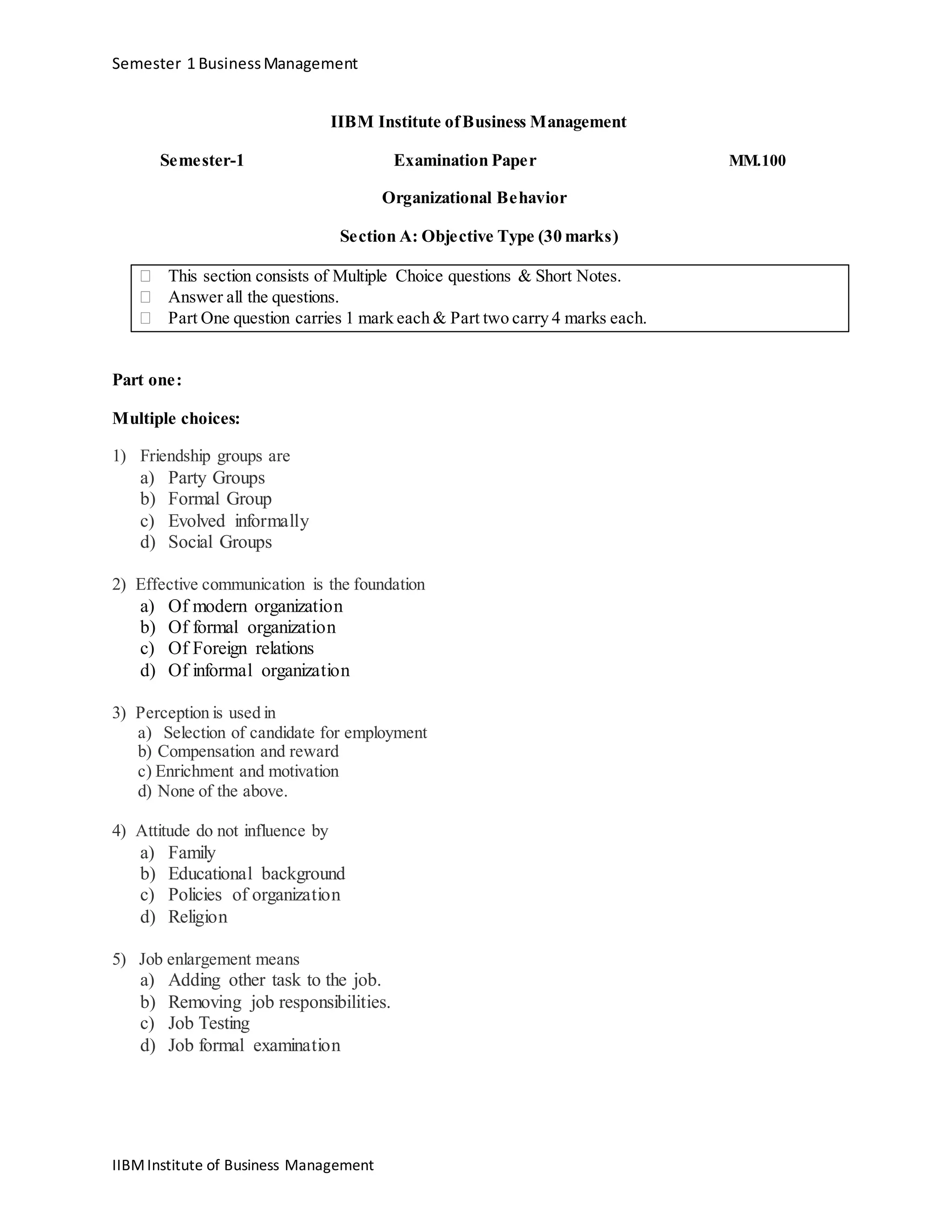 Semester 1 BusinessManagement
IIBM Institute ofBusiness Management
Semester-1 Examination Paper MM.100
Organizational Behavior
Section A: Objective Type (30 marks)
 This section consists of Multiple Choice questions & Short Notes. 
 Answer all the questions. 
 Part One question carries 1 mark each & Part two carry 4 marks each. 
Part one:
Multiple choices:
1) Friendship groups are
a) Party Groups
b) Formal Group
c) Evolved informally
d) Social Groups
2) Effective communication is the foundation
a) Of modern organization
b) Of formal organization
c) Of Foreign relations
d) Of informal organization
3) Perception is used in
a) Selection of candidate for employment
b) Compensation and reward
c) Enrichment and motivation
d) None of the above.
4) Attitude do not influence by
a) Family
b) Educational background
c) Policies of organization
d) Religion
5) Job enlargement means
a) Adding other task to the job.
b) Removing job responsibilities.
c) Job Testing
d) Job formal examination
IIBMInstitute of Business Management
 