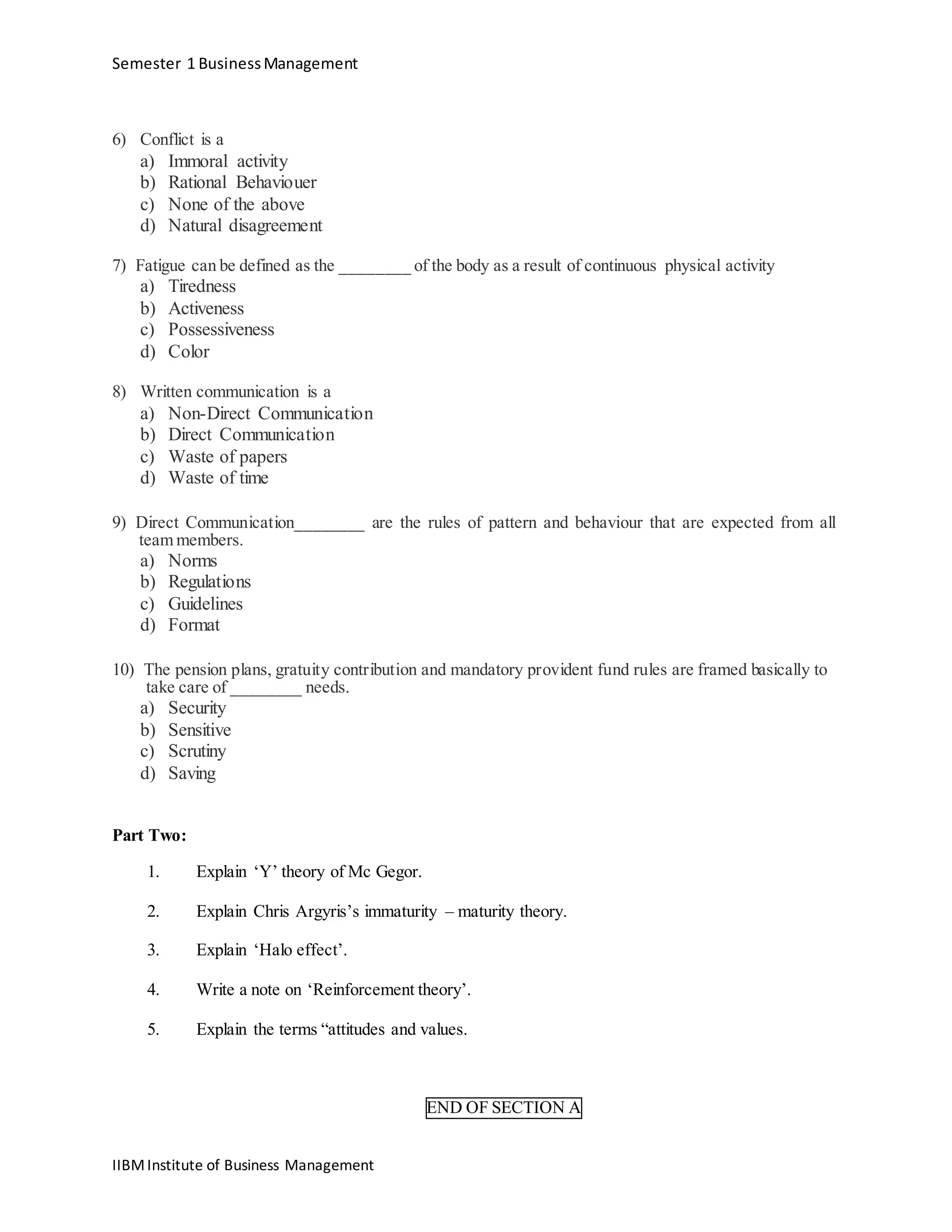 Semester 1 BusinessManagement
6) Conflict is a
a) Immoral activity
b) Rational Behaviouer
c) None of the above
d) Natural disagreement
7) Fatigue can be defined as the ________ of the body as a result of continuous physical activity
a) Tiredness
b) Activeness
c) Possessiveness
d) Color
8) Written communication is a
a) Non-Direct Communication
b) Direct Communication
c) Waste of papers
d) Waste of time
9) Direct Communication________ are the rules of pattern and behaviour that are expected from all
team members.
a) Norms
b) Regulations
c) Guidelines
d) Format
10) The pension plans, gratuity contribution and mandatory provident fund rules are framed basically to
take care of ________ needs.
a) Security
b) Sensitive
c) Scrutiny
d) Saving
Part Two:
1. Explain ‘Y’ theory of Mc Gegor.
2. Explain Chris Argyris’s immaturity – maturity theory.
3. Explain ‘Halo effect’.
4. Write a note on ‘Reinforcement theory’.
5. Explain the terms “attitudes and values.
END OF SECTION A
IIBMInstitute of Business Management
 