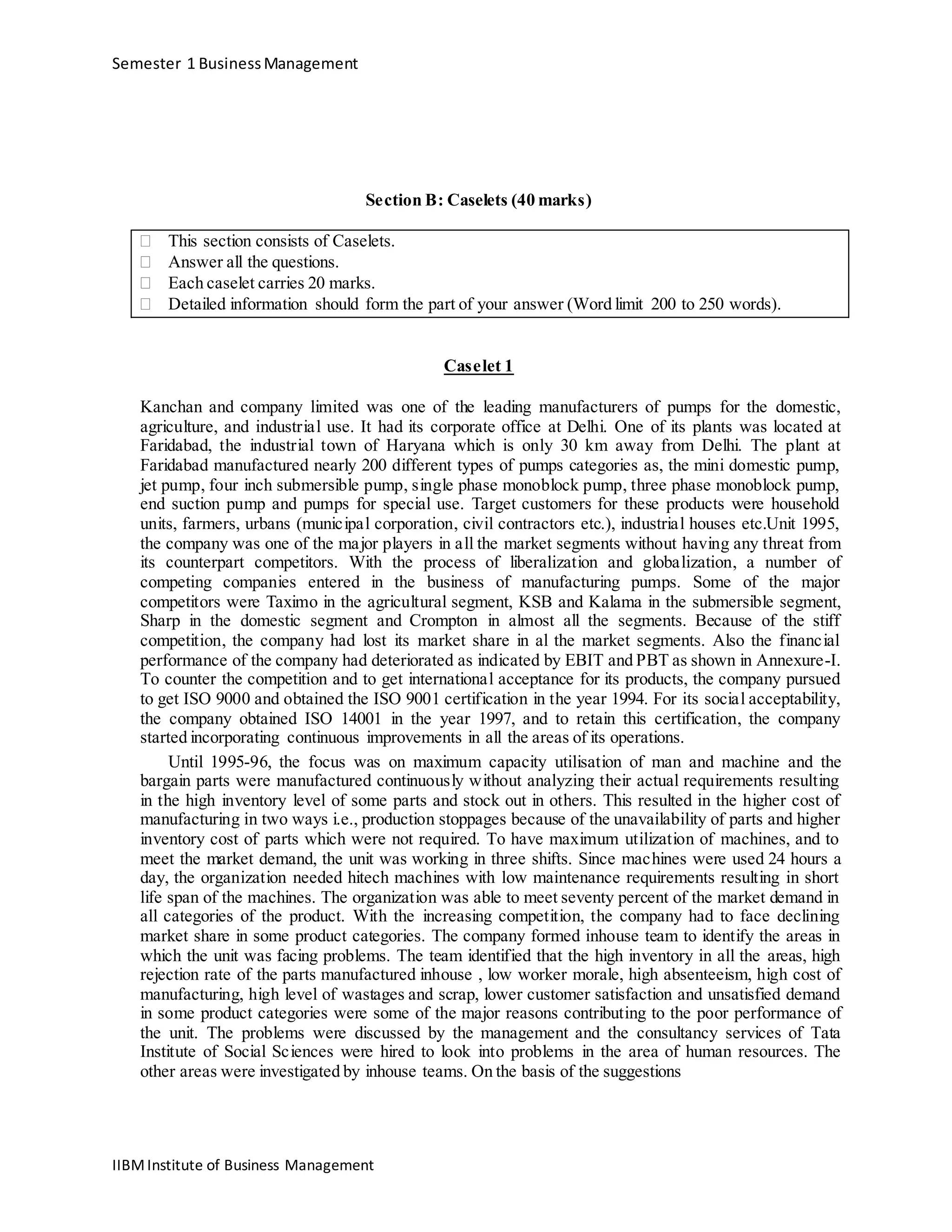 Semester 1 BusinessManagement
Section B: Caselets (40 marks)
 This section consists of Caselets. 
 Answer all the questions. 
 Each caselet carries 20 marks. 
 Detailed information should form the part of your answer (Word limit 200 to 250 words). 
Caselet 1
Kanchan and company limited was one of the leading manufacturers of pumps for the domestic,
agriculture, and industrial use. It had its corporate office at Delhi. One of its plants was located at
Faridabad, the industrial town of Haryana which is only 30 km away from Delhi. The plant at
Faridabad manufactured nearly 200 different types of pumps categories as, the mini domestic pump,
jet pump, four inch submersible pump, single phase monoblock pump, three phase monoblock pump,
end suction pump and pumps for special use. Target customers for these products were household
units, farmers, urbans (municipal corporation, civil contractors etc.), industrial houses etc.Unit 1995,
the company was one of the major players in all the market segments without having any threat from
its counterpart competitors. With the process of liberalization and globalization, a number of
competing companies entered in the business of manufacturing pumps. Some of the major
competitors were Taximo in the agricultural segment, KSB and Kalama in the submersible segment,
Sharp in the domestic segment and Crompton in almost all the segments. Because of the stiff
competition, the company had lost its market share in al the market segments. Also the financial
performance of the company had deteriorated as indicated by EBIT and PBT as shown in Annexure-I.
To counter the competition and to get international acceptance for its products, the company pursued
to get ISO 9000 and obtained the ISO 9001 certification in the year 1994. For its social acceptability,
the company obtained ISO 14001 in the year 1997, and to retain this certification, the company
started incorporating continuous improvements in all the areas of its operations.
Until 1995-96, the focus was on maximum capacity utilisation of man and machine and the
bargain parts were manufactured continuously without analyzing their actual requirements resulting
in the high inventory level of some parts and stock out in others. This resulted in the higher cost of
manufacturing in two ways i.e., production stoppages because of the unavailability of parts and higher
inventory cost of parts which were not required. To have maximum utilization of machines, and to
meet the market demand, the unit was working in three shifts. Since machines were used 24 hours a
day, the organization needed hitech machines with low maintenance requirements resulting in short
life span of the machines. The organization was able to meet seventy percent of the market demand in
all categories of the product. With the increasing competition, the company had to face declining
market share in some product categories. The company formed inhouse team to identify the areas in
which the unit was facing problems. The team identified that the high inventory in all the areas, high
rejection rate of the parts manufactured inhouse , low worker morale, high absenteeism, high cost of
manufacturing, high level of wastages and scrap, lower customer satisfaction and unsatisfied demand
in some product categories were some of the major reasons contributing to the poor performance of
the unit. The problems were discussed by the management and the consultancy services of Tata
Institute of Social Sciences were hired to look into problems in the area of human resources. The
other areas were investigated by inhouse teams. On the basis of the suggestions
IIBMInstitute of Business Management
 