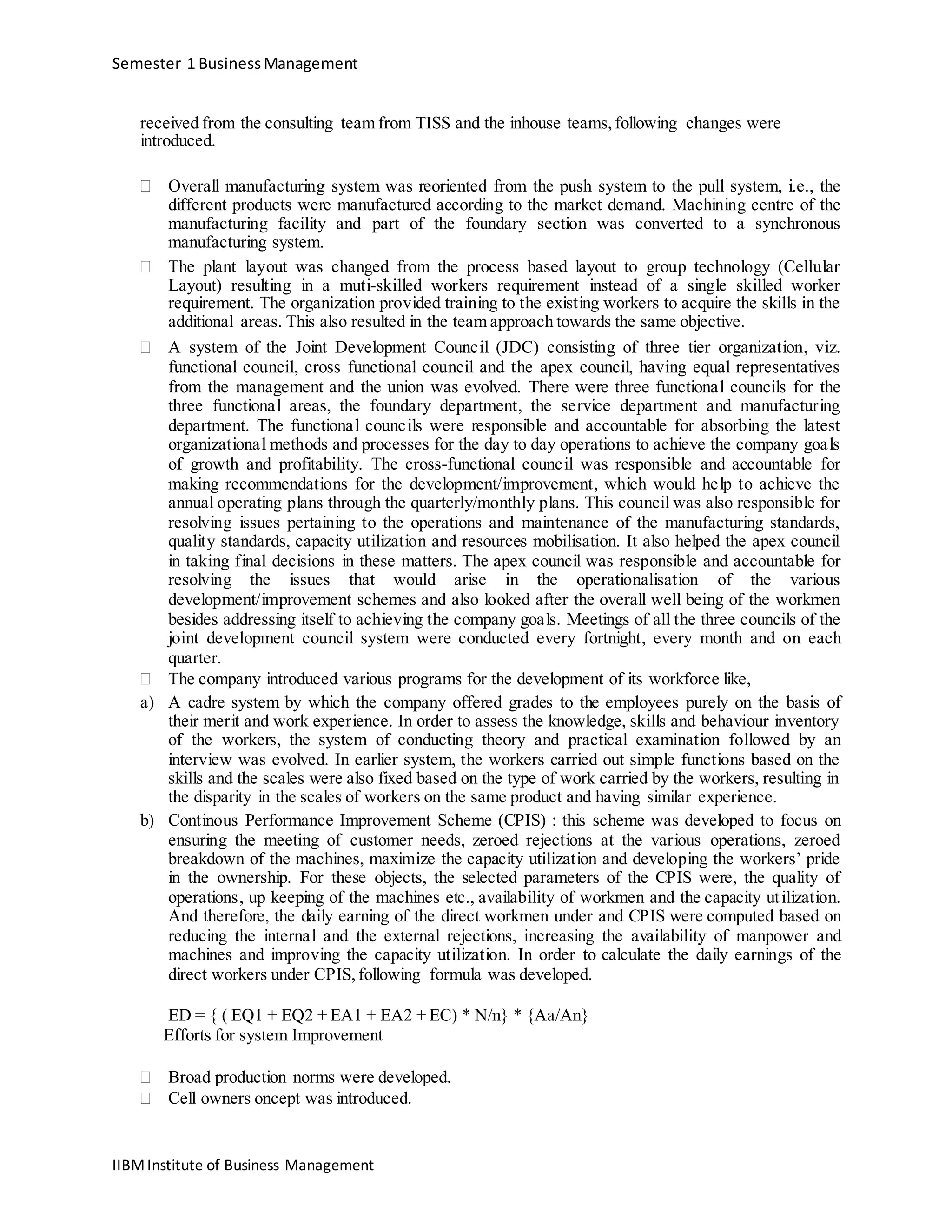Semester 1 BusinessManagement
received from the consulting team from TISS and the inhouse teams,following changes were
introduced.
 Overall manufacturing system was reoriented from the push system to the pull system, i.e., the
different products were manufactured according to the market demand. Machining centre of the
manufacturing facility and part of the foundary section was converted to a synchronous
manufacturing system. 
 The plant layout was changed from the process based layout to group technology (Cellular
Layout) resulting in a muti-skilled workers requirement instead of a single skilled worker
requirement. The organization provided training to the existing workers to acquire the skills in the
additional areas. This also resulted in the team approach towards the same objective. 

 A system of the Joint Development Council (JDC) consisting of three tier organization, viz.
functional council, cross functional council and the apex council, having equal representatives
from the management and the union was evolved. There were three functional councils for the
three functional areas, the foundary department, the service department and manufacturing
department. The functional councils were responsible and accountable for absorbing the latest
organizational methods and processes for the day to day operations to achieve the company goals
of growth and profitability. The cross-functional council was responsible and accountable for
making recommendations for the development/improvement, which would help to achieve the
annual operating plans through the quarterly/monthly plans. This council was also responsible for
resolving issues pertaining to the operations and maintenance of the manufacturing standards,
quality standards, capacity utilization and resources mobilisation. It also helped the apex council
in taking final decisions in these matters. The apex council was responsible and accountable for
resolving the issues that would arise in the operationalisation of the various
development/improvement schemes and also looked after the overall well being of the workmen
besides addressing itself to achieving the company goals. Meetings of all the three councils of the
joint development council system were conducted every fortnight, every month and on each
quarter. 
 The company introduced various programs for the development of its workforce like, 
a) A cadre system by which the company offered grades to the employees purely on the basis of
their merit and work experience. In order to assess the knowledge, skills and behaviour inventory
of the workers, the system of conducting theory and practical examination followed by an
interview was evolved. In earlier system, the workers carried out simple functions based on the
skills and the scales were also fixed based on the type of work carried by the workers, resulting in
the disparity in the scales of workers on the same product and having similar experience.
b) Continous Performance Improvement Scheme (CPIS) : this scheme was developed to focus on
ensuring the meeting of customer needs, zeroed rejections at the various operations, zeroed
breakdown of the machines, maximize the capacity utilization and developing the workers’ pride
in the ownership. For these objects, the selected parameters of the CPIS were, the quality of
operations, up keeping of the machines etc., availability of workmen and the capacity utilization.
And therefore, the daily earning of the direct workmen under and CPIS were computed based on
reducing the internal and the external rejections, increasing the availability of manpower and
machines and improving the capacity utilization. In order to calculate the daily earnings of the
direct workers under CPIS,following formula was developed.
ED = { ( EQ1 + EQ2 + EA1 + EA2 + EC) * N/n} * {Aa/An}
Efforts for system Improvement
 Broad production norms were developed. 
 Cell owners oncept was introduced. 
IIBMInstitute of Business Management
 