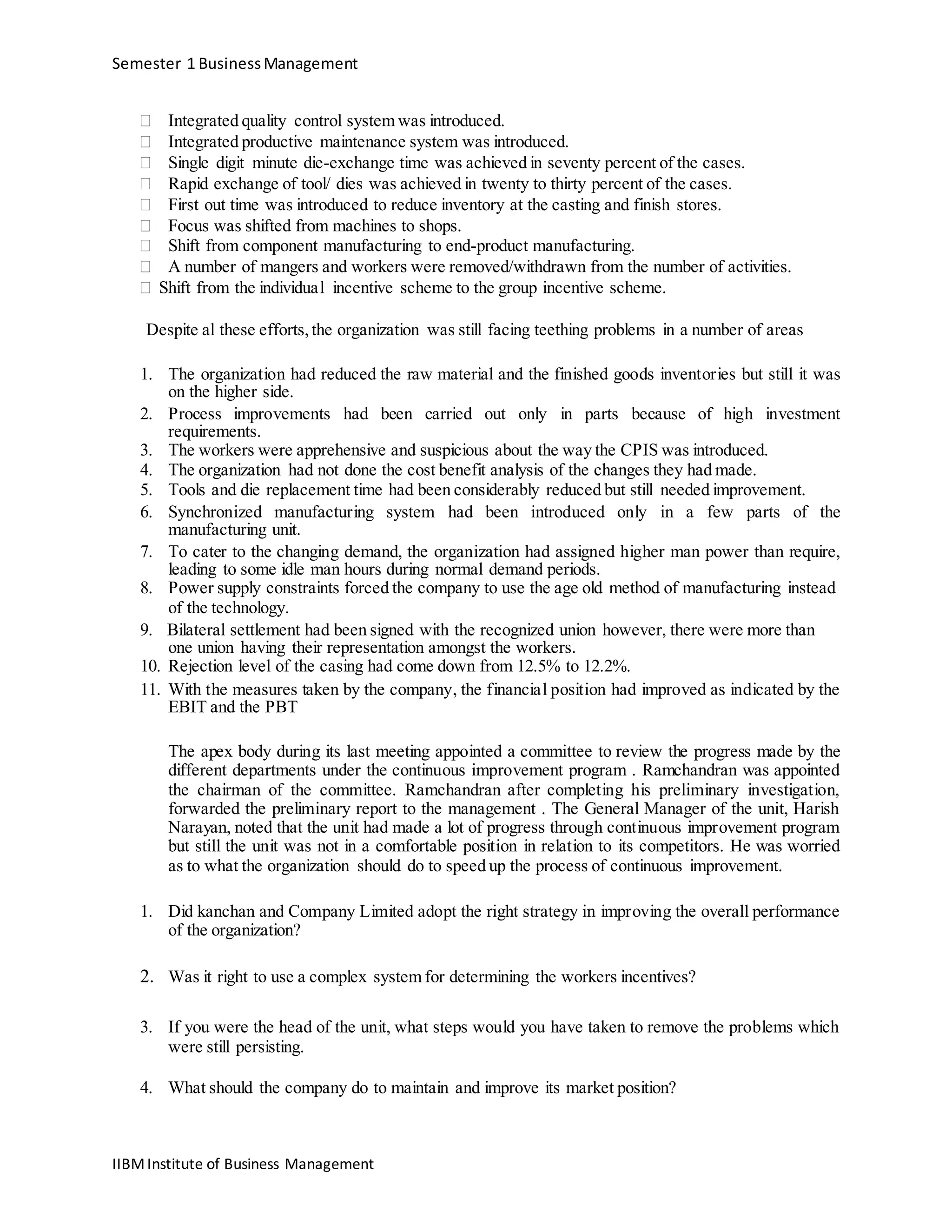 Semester 1 BusinessManagement
 Integrated quality control system was introduced. 
 Integrated productive maintenance system was introduced. 
 Single digit minute die-exchange time was achieved in seventy percent of the cases. 
 Rapid exchange of tool/ dies was achieved in twenty to thirty percent of the cases. 
 First out time was introduced to reduce inventory at the casting and finish stores. 
 Focus was shifted from machines to shops. 
 Shift from component manufacturing to end-product manufacturing. 
 A number of mangers and workers were removed/withdrawn from the number of activities. 
 Shift from the individual incentive scheme to the group incentive scheme.
Despite al these efforts,the organization was still facing teething problems in a number of areas
1. The organization had reduced the raw material and the finished goods inventories but still it was
on the higher side.
2. Process improvements had been carried out only in parts because of high investment
requirements.
3. The workers were apprehensive and suspicious about the way the CPIS was introduced.
4. The organization had not done the cost benefit analysis of the changes they had made.
5. Tools and die replacement time had been considerably reduced but still needed improvement.
6. Synchronized manufacturing system had been introduced only in a few parts of the
manufacturing unit.
7. To cater to the changing demand, the organization had assigned higher man power than require,
leading to some idle man hours during normal demand periods.
8. Power supply constraints forced the company to use the age old method of manufacturing instead
of the technology.
9. Bilateral settlement had been signed with the recognized union however, there were more than
one union having their representation amongst the workers.
10. Rejection level of the casing had come down from 12.5% to 12.2%.
11. With the measures taken by the company, the financial position had improved as indicated by the
EBIT and the PBT
The apex body during its last meeting appointed a committee to review the progress made by the
different departments under the continuous improvement program . Ramchandran was appointed
the chairman of the committee. Ramchandran after completing his preliminary investigation,
forwarded the preliminary report to the management . The General Manager of the unit, Harish
Narayan, noted that the unit had made a lot of progress through continuous improvement program
but still the unit was not in a comfortable position in relation to its competitors. He was worried
as to what the organization should do to speed up the process of continuous improvement.
1. Did kanchan and Company Limited adopt the right strategy in improving the overall performance
of the organization?
2. Was it right to use a complex system for determining the workers incentives?
3. If you were the head of the unit, what steps would you have taken to remove the problems which
were still persisting.
4. What should the company do to maintain and improve its market position?
IIBMInstitute of Business Management
 
