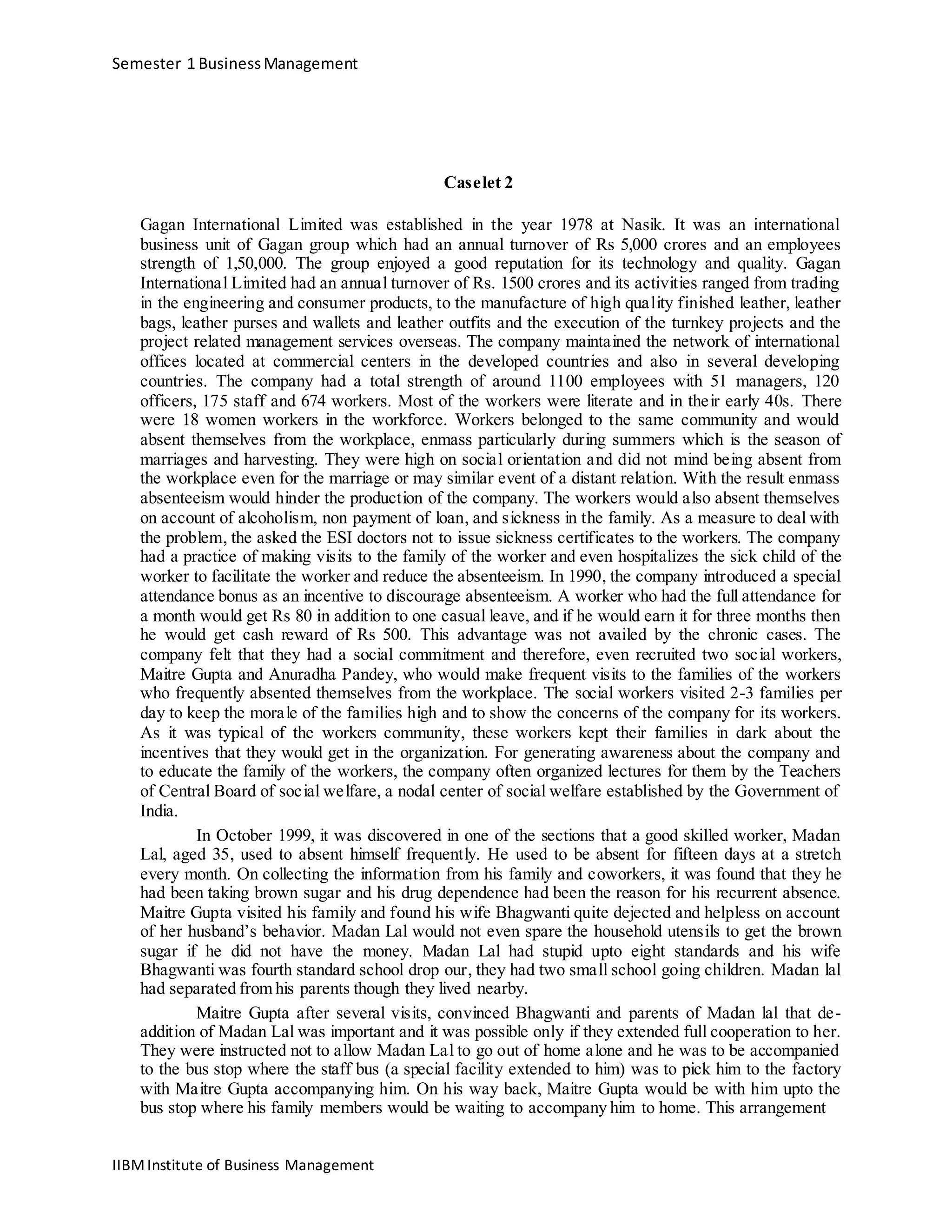 Semester 1 BusinessManagement
Caselet 2
Gagan International Limited was established in the year 1978 at Nasik. It was an international
business unit of Gagan group which had an annual turnover of Rs 5,000 crores and an employees
strength of 1,50,000. The group enjoyed a good reputation for its technology and quality. Gagan
International Limited had an annual turnover of Rs. 1500 crores and its activities ranged from trading
in the engineering and consumer products, to the manufacture of high quality finished leather, leather
bags, leather purses and wallets and leather outfits and the execution of the turnkey projects and the
project related management services overseas. The company maintained the network of international
offices located at commercial centers in the developed countries and also in several developing
countries. The company had a total strength of around 1100 employees with 51 managers, 120
officers, 175 staff and 674 workers. Most of the workers were literate and in their early 40s. There
were 18 women workers in the workforce. Workers belonged to the same community and would
absent themselves from the workplace, enmass particularly during summers which is the season of
marriages and harvesting. They were high on social orientation and did not mind being absent from
the workplace even for the marriage or may similar event of a distant relation. With the result enmass
absenteeism would hinder the production of the company. The workers would also absent themselves
on account of alcoholism, non payment of loan, and sickness in the family. As a measure to deal with
the problem, the asked the ESI doctors not to issue sickness certificates to the workers. The company
had a practice of making visits to the family of the worker and even hospitalizes the sick child of the
worker to facilitate the worker and reduce the absenteeism. In 1990, the company introduced a special
attendance bonus as an incentive to discourage absenteeism. A worker who had the full attendance for
a month would get Rs 80 in addition to one casual leave, and if he would earn it for three months then
he would get cash reward of Rs 500. This advantage was not availed by the chronic cases. The
company felt that they had a social commitment and therefore, even recruited two social workers,
Maitre Gupta and Anuradha Pandey, who would make frequent visits to the families of the workers
who frequently absented themselves from the workplace. The social workers visited 2-3 families per
day to keep the morale of the families high and to show the concerns of the company for its workers.
As it was typical of the workers community, these workers kept their families in dark about the
incentives that they would get in the organization. For generating awareness about the company and
to educate the family of the workers, the company often organized lectures for them by the Teachers
of Central Board of social welfare, a nodal center of social welfare established by the Government of
India.
In October 1999, it was discovered in one of the sections that a good skilled worker, Madan
Lal, aged 35, used to absent himself frequently. He used to be absent for fifteen days at a stretch
every month. On collecting the information from his family and coworkers, it was found that they he
had been taking brown sugar and his drug dependence had been the reason for his recurrent absence.
Maitre Gupta visited his family and found his wife Bhagwanti quite dejected and helpless on account
of her husband’s behavior. Madan Lal would not even spare the household utensils to get the brown
sugar if he did not have the money. Madan Lal had stupid upto eight standards and his wife
Bhagwanti was fourth standard school drop our, they had two small school going children. Madan lal
had separated from his parents though they lived nearby.
Maitre Gupta after several visits, convinced Bhagwanti and parents of Madan lal that de-
addition of Madan Lal was important and it was possible only if they extended full cooperation to her.
They were instructed not to allow Madan Lal to go out of home alone and he was to be accompanied
to the bus stop where the staff bus (a special facility extended to him) was to pick him to the factory
with Maitre Gupta accompanying him. On his way back, Maitre Gupta would be with him upto the
bus stop where his family members would be waiting to accompany him to home. This arrangement
IIBMInstitute of Business Management
 