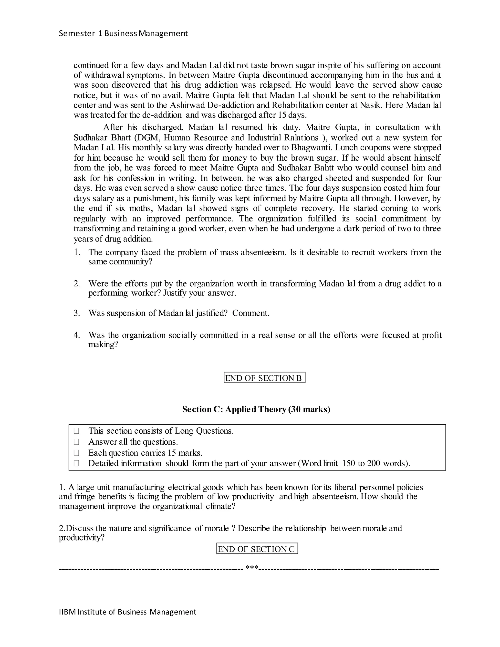 Semester 1 BusinessManagement
continued for a few days and Madan Lal did not taste brown sugar inspite of his suffering on account
of withdrawal symptoms. In between Maitre Gupta discontinued accompanying him in the bus and it
was soon discovered that his drug addiction was relapsed. He would leave the served show cause
notice, but it was of no avail. Maitre Gupta felt that Madan Lal should be sent to the rehabilitation
center and was sent to the Ashirwad De-addiction and Rehabilitation center at Nasik. Here Madan lal
was treated for the de-addition and was discharged after 15 days.
After his discharged, Madan lal resumed his duty. Maitre Gupta, in consultation with
Sudhakar Bhatt (DGM, Human Resource and Industrial Ralations ), worked out a new system for
Madan Lal. His monthly salary was directly handed over to Bhagwanti. Lunch coupons were stopped
for him because he would sell them for money to buy the brown sugar. If he would absent himself
from the job, he was forced to meet Maitre Gupta and Sudhakar Bahtt who would counsel him and
ask for his confession in writing. In between, he was also charged sheeted and suspended for four
days. He was even served a show cause notice three times. The four days suspension costed him four
days salary as a punishment, his family was kept informed by Maitre Gupta all through. However, by
the end if six moths, Madan lal showed signs of complete recovery. He started coming to work
regularly with an improved performance. The organization fulfilled its social commitment by
transforming and retaining a good worker, even when he had undergone a dark period of two to three
years of drug addition.
1. The company faced the problem of mass absenteeism. Is it desirable to recruit workers from the
same community?
2. Were the efforts put by the organization worth in transforming Madan lal from a drug addict to a
performing worker? Justify your answer.
3. Was suspension of Madan lal justified? Comment.
4. Was the organization socially committed in a real sense or all the efforts were focused at profit
making?
END OF SECTION B
Section C: Applied Theory (30 marks)
 This section consists of Long Questions. 
 Answer all the questions. 
 Each question carries 15 marks. 
 Detailed information should form the part of your answer (Word limit 150 to 200 words). 
1. A large unit manufacturing electrical goods which has been known for its liberal personnel policies
and fringe benefits is facing the problem of low productivity and high absenteeism. How should the
management improve the organizational climate?
2.Discuss the nature and significance of morale ? Describe the relationship between morale and
productivity?
END OF SECTION C
------------------------------------------------------------- ***------------------------------------------------------------
IIBMInstitute of Business Management
 