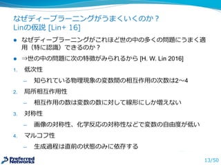 なぜディープラーニングがうまくいくのか？
Linの仮説 [Lin+ 16]
l なぜディープラーニングがこれほど世の中の多くの問題にうまく適
⽤用（特に認識識）できるのか？
l ⇒世の中の問題に次の特徴がみられるから
1. 低次性
̶— 知られている物理理現象の変数間の相互作⽤用の次数は2〜～4
2. 局所相互作⽤用性
̶— 相互作⽤用の数は変数の数に対して線形にしか増えない
3. 対称性
̶— 画像の対称性、化学反応の対称性などで変数の⾃自由度度が低い
4. マルコフ性
̶— ⽣生成過程は直前の状態のみに依存する
13/50
 