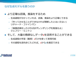 なぜ⽣生成モデルを扱うのか
l より正確な認識識，推論論をするため
̶— ⽣生成過程が分かっていれば、認識識、推論論をより正確にできる
̶— 「作ってみせることができなければ理理解したとはいえない」
リチャード・ファインマン
̶— 「画像認識識をしたければまずレンダリングを勉強せよ」
ジェフリー・ヒントン
l そして、⼤大量量の教師なしデータxを活⽤用することができる
̶— ⽣生成過程の学習（獲得）はxだけを使って実現可能
̶— その過程を逆向きにたどれば，xからzを推定できる
17/50
 