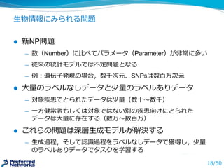 ⽣生物情報にみられる問題
l 新NP問題
̶— 数（Number）に⽐比べてパラメータ（Parameter）が⾮非常に多い
̶— 従来の統計モデルでは不不定問題となる
̶— 例例：遺伝⼦子発現の場合，数千次元．SNPsは数百万次元
l ⼤大量量のラベルなしデータと少量量のラベルありデータ
̶— 対象疾患でとられたデータは少量量（数⼗十〜～数千）
̶— ⼀一⽅方健常者もしくは対象ではない別の疾患向けにとられた
データは⼤大量量に存在する（数万〜～数百万）
l これらの問題は深層⽣生成モデルが解決する
̶— ⽣生成過程，そして認識識過程をラベルなしデータで獲得し，少量量
のラベルありデータでタスクを学習する
18/50
 