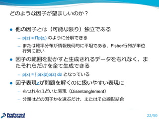 どのような因⼦子が望ましいのか？
l 他の因⼦子とは（可能な限り）独⽴立立である
̶— p(z)  =  Πp(zi) のように分解できる
̶— または確率率率分布が情報幾何的に平坦である、Fisher⾏行行列列が単位
⾏行行列列に近い
l 因⼦子の範囲を動かすと⽣生成されるデータをもれなく、ま
たそれらだけを全て⽣生成できる
̶— p(x)  =  ∫ p(x|z)p(z)  dz となっている
l 因⼦子表現zが問題を解くのに扱いやすい表現に
̶— もつれをほどいた表現（Disentanglement）
̶— 分類はどの因⼦子かを選ぶだけ、またはその線形結合
22/50
 