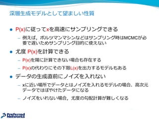 深層⽣生成モデルとして望ましい性質
l P(x)に従ってxを⾼高速にサンプリングできる
̶— 例例えば，ボルツマンマシンなどはサンプリング時はMCMCが必
要で遅いためサンプリング⽬目的に使えない
l 尤度度 P(x)を計算できる
̶— P(x)を陽に計算できない場合も存在する
̶— P(x)の代わりにその下限L(x)を出⼒力力するモデルもある
l データの⽣生成直前にノイズを⼊入れない
̶— xに近い場所でデータとはノイズを⼊入れるモデルの場合、⾼高次元
データではぼやけたデータになる
̶— ノイズをいれない場合，尤度度の勾配計算が難しくなる
 