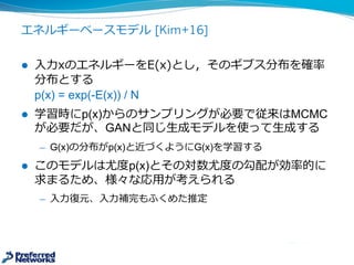 エネルギーベースモデル [Kim+16]
l ⼊入⼒力力xのエネルギーをE(x)とし，そのギブス分布を確率率率
分布とする
pE(x)  =  exp(-­E(x))  /  N
l 学習時にp(x)からのサンプリングが必要で従来はMCMC
が必要だが、GANと同じ⽣生成モデルG(x)を⽤用意し、これ
を使ってサンプリング⽣生成する
̶— G(x)の分布がpE(x)と近づくようにG(x)を学習する
l このモデルは尤度度p(x)とその対数尤度度の勾配が効率率率的に
求まるため、様々な応⽤用が考えられる
̶— ⼊入⼒力力復復元、⼊入⼒力力補完もふくめた推定
 