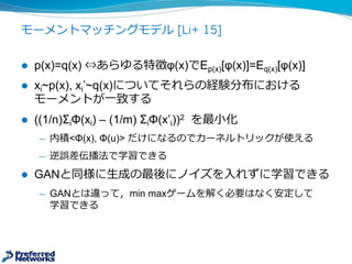 モーメントマッチングモデル [Li+ 15]
l p(x)=q(x) ⇔あらゆる特徴φ(x)でEp(x)[φ(x)]=Eq(x)[φ(x)]
l xi~p(x),  xi’~q(x)についてそれらの経験分布における
モーメントが⼀一致する
l ((1/n)ΣiΦ(xi)  -­ (1/m)  ΣiΦ(x’i))2 を最⼩小化
̶— Φ(x)は⾃自⼰己符号化器を使って得られた潜在表現
̶— 内積<Φ(x), Φ(u)>  だけになるのでカーネルトリックが使える
̶— 誤差逆伝播法で学習できる
l GANと同様に⽣生成の最後にノイズを⼊入れずに学習できる
̶— GANとは違って，min  maxゲームを解く必要はなく安定して
学習できる
 