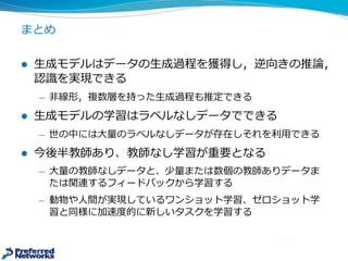 まとめ
l ⽣生成モデルはデータの⽣生成過程を獲得し，逆向きの推論論，
認識識を実現できる
̶— ⾮非線形，複数層を持った⽣生成過程も推定できる
l ⽣生成モデルの学習はラベルなしデータでできる
̶— 世の中には⼤大量量のラベルなしデータが存在しそれを利利⽤用できる
l 今後半教師あり、教師なし学習が重要となる
̶— ⼤大量量の教師なしデータと、少量量または数個の教師ありデータま
たは関連するフィードバックから学習する
̶— 動物や⼈人間が実現しているワンショット学習、ゼロショット学
習と同様に加速度度的に新しいタスクを学習する
 