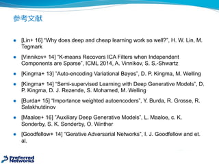 参考⽂文献
l [Lin+  16]  “Why  does  deep  and  cheap  learning  work  so  well?”,  H.  W.  Lin, M.  
Tegmark
l [Vinnikov+  14]  “K-­means  Recovers  ICA  Filters  when  Independent  
Components  are  Sparse”,  ICML  2014,  A.  Vinnikov,  S.  S.-­Shwartz
l [Kingma+  13]  ”Auto-­encoding  Variational Bayes”,  D.  P.  Kingma,  M.  Welling
l [Kingma+  14]  “Semi-­supervised  Learning  with  Deep  Generative  Models”,  D.  
P.  Kingma,  D.  J.  Rezende,  S.  Mohamed,  M.  Welling
l [Burda+  15]  “Importance  weighted  autoencoders”,  Y.  Burda,  R.  Grosse,  R.  
Salakhutdinov
l [Maaloe+  16]  ”Auxiliary  Deep  Generative  Models”,  L.  Maaloe,  c.  K.  
Sonderby,  S.  K.  Sonderby,  O.  Winther
l [Goodfellow+  14]  “Gerative Adversarial  Networks”,  I.  J.  Goodfellow and  et.  
al.
 