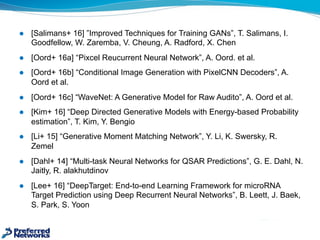 l [Salimans+  16]  ”Improved  Techniques  for  Training  GANs”,  T.  Salimans,  I.  
Goodfellow,  W.  Zaremba,  V.  Cheung,  A.  Radford,  X.  Chen
l [Oord+  16a]  “Pixcel Reucurrent Neural  Network”,  A.  Oord.  et  al.
l [Oord+  16b]  “Conditional  Image  Generation  with  PixelCNN Decoders”,  A.  
Oord  et  al.  
l [Oord+  16c]  “WaveNet:  A  Generative  Model  for  Raw  Audito”,  A.  Oord  et  al.
l [Kim+  16]  “Deep  Directed  Generative  Models  with  Energy-­based  Probability  
estimation”,  T.  Kim,  Y.  Bengio
l [Li+  15]  “Generative  Moment  Matching  Network”,  Y.  Li,  K.  Swersky,  R.  
Zemel
l [Dahl+  14]  “Multi-­task  Neural  Networks  for  QSAR  Predictions”,  G.  E.  Dahl,  N.  
Jaitly,  R.  alakhutdinov
l [Lee+  16]  “DeepTarget:  End-­to-­end  Learning  Framework  for  microRNA  
Target  Prediction  using  Deep  Recurrent  Neural  Networks”,  B.  Leett,  J.  Baek,  
S.  Park,  S.  Yoon
 