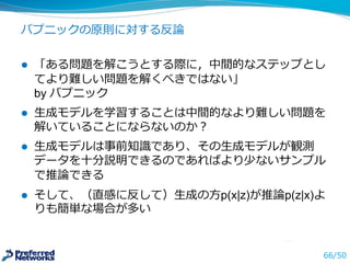 質問
l Q：深層学習は説明ができるか？
l A：ブラックボックスになりがちだが、いくつか⼿手法が
提案されている。例例えば，画像認識識では画像のどの部分
をみて判断したかを可視化することができる
最終出⼒力力に対する各⼊入⼒力力についての勾配をみても、わか
る場合もある。深層学習の内部状態は説明のしやすい
ローカル，スパースな表現ではなく，汎化のしやすい分
散表現を使っているため、説明はしにくい
⽣生成過程を獲得すれば、⾼高次元データをうまく説明でき
るのは偶然ではなさそうなので、実際の⽣生成過程と関連
しており、それに基づく認識識は説明ができるかもしれな
い
 