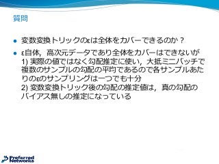 質問
l 変数変換トリックのεは全体をカバーできるのか？
l ε⾃自体，⾼高次元データであり全体をカバーはできないが
1)  実際の値ではなく勾配推定に使い，⼤大抵ミニバッチで
複数のサンプルの勾配の平均であるので各サンプルあた
りのεのサンプリングは⼀一つでも⼗十分
2)  変数変換トリック後の勾配の推定値は，真の勾配の
バイアス無しの推定になっている
 