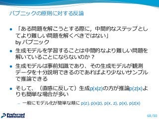 バプニックの原則に対する反論論
l 「ある問題を解こうとする際に，中間的なステップとし
てより難しい問題を解くべきではない」
by  バプニック
l ⽣生成モデルを学習することは中間的なより難しい問題を
解いていることにならないのか？
l ⽣生成モデルは事前知識識であり、その⽣生成モデルが観測
データを⼗十分説明できるのであればより少ないサンプル
で推論論できる
l そして、（直感に反して）⽣生成p(x|z)の⽅方が推論論p(z|x)よ
りも簡単な場合が多い
̶— ⼀一般にモデル化が簡単な順に p(z),  p(x|z),  p(x,  z),  p(x),  p(z|x)
68/50
 