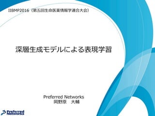 深層⽣生成モデルによる表現学習
Preferred  Networks
岡野原 ⼤大輔
hillbig@preferred.jp
2016/9/29
IIBMP2016（第五回⽣生命医薬情報学連合⼤大会）
 