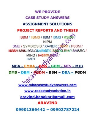 WE PROVIDE
CASE STUDY ANSWERS
ASSIGNMENT SOLUTIONS
PROJECT REPORTS AND THESIS
ISBM / IIBMS / IIBM / ISMS / KSBM /
NIPM
SMU / SYMBIOSIS / XAVIER / NIRM / PSBM /
NSBM ISM / IGNOU / IICT / ISBS / LPU / ISM&RC /
NMIMS
ISBS / MANIPAL / GARUDA / HIMALAYA / IMT / IC
MIND / IACT / UPES /
IIMRT
MBA - EMBA - BMS - GDM - MIS - MIB
DMS - DBM - PGDM - BBM – DBA – PGDM
www.mbacasestudyanswers.com
www.casestudysolution.in
aravind.banakar@gmail.com
ARAVIND
09901366442 – 09902787224
 