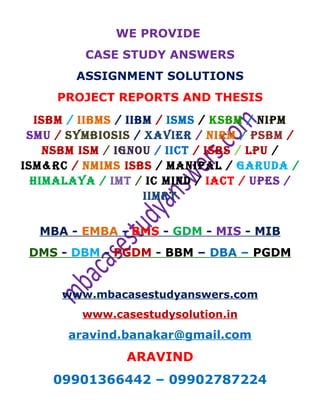WE PROVIDE
CASE STUDY ANSWERS
ASSIGNMENT SOLUTIONS
PROJECT REPORTS AND THESIS
ISBM / IIBMS / IIBM / ISMS / KSBM / NIPM
SMU / SYMBIOSIS / XAVIER / NIRM / PSBM /
NSBM ISM / IGNOU / IICT / ISBS / LPU /
ISM&RC / NMIMS ISBS / MANIPAL / GARUDA /
HIMALAYA / IMT / IC MIND / IACT / UPES /
IIMRT
MBA - EMBA - BMS - GDM - MIS - MIB
DMS - DBM - PGDM - BBM – DBA – PGDM
www.mbacasestudyanswers.com
www.casestudysolution.in
aravind.banakar@gmail.com
ARAVIND
09901366442 – 09902787224
 