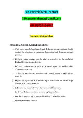 For answersheets contact
info.answersheets@gmail.com
+91 95030-94040
Research Methodology
ATTEMPT ANY EIGHT QUESTION OUT OF TEN
1. What points must be kept in mind while defining a research problem? Briefly
mention the advantages of considering these points while defining a research
problem.
2. Highlight various methods used in selecting a sample from the population.
Point out their merits and demerits.
3. Define motivation research. Highlight the nature, scope, uses and limitations
of motivation research.
4. Explain the meaning and significance of research design in social science
research.
5. Explain the significance of a research report and narrate the various steps
involved in writing such a report.
6. (a)Describe the role of Literature Survey in scientific research.
(b) Explain the tasks associated to manuscript preparation.
7. Describe Computers role in research? Explain with a live illustration.
8. Describe Sales letter – Layout
 