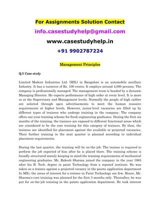 For Assignments Solution Contact
info.casestudyhelp@gmail.com
www.casestudyhelp.in
+91 9902787224
Management Principles
Q.5 Case study
Limited Modern Industries Ltd. (MIL) in Bangalore is an automobile ancillary
Industry. It has a turnover of Rs. 100 crores. It employs around 4,000 persons. The
company is professionally managed. The management team is headed by a dynamic
Managing Director. He expects performance of high order at every level. It is more
so at the Supervisory and Management levels. Normally the people of high calibre
are selected through open advertisements to meet the human resource
requirements at higher levels. However, junior-level vacancies are filled up by
different types of trainees who undergo training in the company. The company
offers one-year training scheme for fresh engineering graduates. During the first six
months of the training, the trainees are exposed to different functional areas which
are considered to be the core training for this category of trainees. By then, the
trainees are identified for placement against the available or projected vacancies.
Their further training in the next quarter is planned according to individual
placement requirements.
During the last quarter, the training will be on-the job. The trainee is required to
perform the job expected of him after he is placed there. The training scheme is
broadly structured mainly keeping in mind the training requirements of mechanical
engineering graduates. Mr. Rakesh Sharma joined the company in the year 1983
after his B. Tech. degree in paint Technology from a reputed institute. He was
taken as a trainee against a projected vacancy in the paints application department
In MIL; the areas of interest for a trainee in Paint Technology are few. Hence, Mr.
Sharma‘s core training was planned for the first 3 months only. Thereafter, he was
put for on-the-job training in the paints application department. He took interest
 