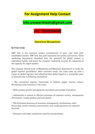 For Assignment Help Contact
info.answersheets@gmail.com
+91- 9503094040
Operations Management
Q.3 Case study
ABC Ltd. is the country’s largest manufacturer of spun yarn with well-
established market. ABC Ltd. has good reputation for quality and service. Their
marketing department identified that the potential for global market is
expanding rapidly and hence the company undertook exercise for expansion of
the capacity for export market.
The company formed team of Marketing and Materials department to study the
global logistics possibilities. After extensive study, the team came up with a
report on global logistics and submitted that global logistics is essentially same
as domestic due to following similarities:
• The conceptual logistics framework of linking supply sources, plants,
Warehouses and customers is the same.
• Both systems involve managing the movement and storage of products.
• Information is critical to effective provision of customer service, management
of inventory, vendor product and cost control.
• The functional processes of inventory management, warehousing, order
Processing, carrier selection, procurement, and vendor payment are required
For both.
• Economic and safety regulations exist for transportation.
 