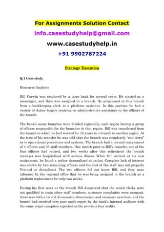 For Assignments Solution Contact
info.casestudyhelp@gmail.com
www.casestudyhelp.in
+91 9902787224
Strategy Execution
Q.1 Case study
Discourse Analysis
Bill Corwin was employed by a large bank for several years. He started as a
messenger, and then was assigned to a branch. He progressed in this branch
from a bookkeeping clerk to a platform assistant. In this position he had a
variety of duties largely centring on administrative assistance to the officers of
the branch.
The bank’s many branches were divided regionally, each region having a group
of officers responsible for the branches in that region. Bill was transferred from
the branch in which he had worked for 12 years to a branch in another region. At
the time of his transfer he was told that the branch was completely “run down”
as to operational procedures and systems. The branch had a normal complement
of 4 officers and 35 staff members. One month prior to Bill’s transfer, one of the
four officers had retired, and two weeks after this retirement the branch
manager was hospitalized with serious illness. When Bill arrived at his new
assignment, he found a rather demoralized situation. Complete lack of interest
was shown by two remaining officers and the rest of the staff was not properly
Trained or disciplined. The two officers did not know Bill, and they were
informed by the regional office that he was being assigned to the branch as a
platform replacement for only two weeks.
During his first week at the branch Bill discovered that the senior clerks were
not qualified to train other staff members, customer complaints were rampant,
there was both a record of excessive absenteeism and excessive overtime, and the
branch had received very poor audit report by the bank’s internal auditors with
the same major exception reported on the previous four audits.
 