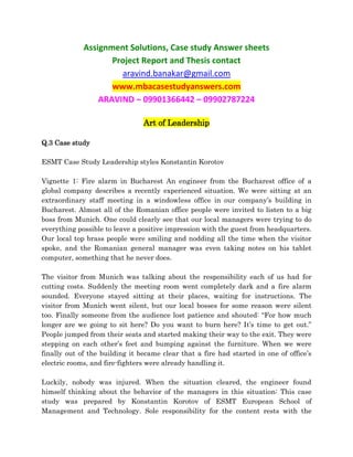 Assignment Solutions, Case study Answer sheets
Project Report and Thesis contact
aravind.banakar@gmail.com
www.mbacasestudyanswers.com
ARAVIND – 09901366442 – 09902787224
Art of Leadership
Q.3 Case study
ESMT Case Study Leadership styles Konstantin Korotov
Vignette 1: Fire alarm in Bucharest An engineer from the Bucharest office of a
global company describes a recently experienced situation. We were sitting at an
extraordinary staff meeting in a windowless office in our company’s building in
Bucharest. Almost all of the Romanian office people were invited to listen to a big
boss from Munich. One could clearly see that our local managers were trying to do
everything possible to leave a positive impression with the guest from headquarters.
Our local top brass people were smiling and nodding all the time when the visitor
spoke, and the Romanian general manager was even taking notes on his tablet
computer, something that he never does.
The visitor from Munich was talking about the responsibility each of us had for
cutting costs. Suddenly the meeting room went completely dark and a fire alarm
sounded. Everyone stayed sitting at their places, waiting for instructions. The
visitor from Munich went silent, but our local bosses for some reason were silent
too. Finally someone from the audience lost patience and shouted: “For how much
longer are we going to sit here? Do you want to burn here? It’s time to get out.”
People jumped from their seats and started making their way to the exit. They were
stepping on each other’s feet and bumping against the furniture. When we were
finally out of the building it became clear that a fire had started in one of office’s
electric rooms, and fire-fighters were already handling it.
Luckily, nobody was injured. When the situation cleared, the engineer found
himself thinking about the behavior of the managers in this situation: This case
study was prepared by Konstantin Korotov of ESMT European School of
Management and Technology. Sole responsibility for the content rests with the
 