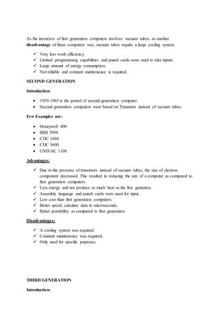 As the invention of first generation computers involves vacuum tubes, so another
disadvantage of these computers was, vacuum tubes require a large cooling system.
 Very less work efficiency.
 Limited programming capabilities and punch cards were used to take inputs.
 Large amount of energy consumption.
 Not reliable and constant maintenance is required.
SECOND GENERATION
Introduction:
 1959-1965 is the period of second-generation computer.
 Second generation computers were based on Transistor instead of vacuum tubes.
Few Examples are:
 Honeywell 400
 IBM 7094
 CDC 1604
 CDC 3600
 UNIVAC 1108
Advantages:
 Due to the presence of transistors instead of vacuum tubes, the size of electron
component decreased. This resulted in reducing the size of a computer as compared to
first generation computers.
 Less energy and not produce as much heat as the first genration.
 Assembly language and punch cards were used for input.
 Low cost than first generation computers.
 Better speed, calculate data in microseconds.
 Better portability as compared to first generation
Disadvantages:
 A cooling system was required.
 Constant maintenance was required.
 Only used for specific purposes.
THIRD GENERATION
Introduction:
 