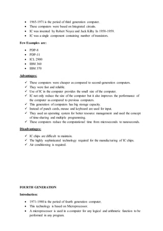  1965-1971 is the period of third generation computer.
 These computers were based on Integrated circuits.
 IC was invented by Robert Noyce and Jack Kilby In 1958-1959.
 IC was a single component containing number of transistors.
Few Examples are:
 PDP-8
 PDP-11
 ICL 2900
 IBM 360
 IBM 370
Advantages:
 These computers were cheaper as compared to second-generation computers.
 They were fast and reliable.
 Use of IC in the computer provides the small size of the computer.
 IC not only reduce the size of the computer but it also improves the performance of
the computer as compared to previous computers.
 This generation of computers has big storage capacity.
 Instead of punch cards, mouse and keyboard are used for input.
 They used an operating system for better resource management and used the concept
of time-sharing and multiple programming.
 These computers reduce the computational time from microseconds to nanoseconds.
Disadvantages:
 IC chips are difficult to maintain.
 The highly sophisticated technology required for the manufacturing of IC chips.
 Air conditioning is required.
FOURTH GENERATION
Introduction:
 1971-1980 is the period of fourth generation computer.
 This technology is based on Microprocessor.
 A microprocessor is used in a computer for any logical and arithmetic function to be
performed in any program.
 