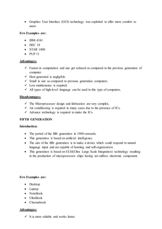  Graphics User Interface (GUI) technology was exploited to offer more comfort to
users.
Few Examples are:
 IBM 4341
 DEC 10
 STAR 1000
 PUP 11
Advantages:
 Fastest in computation and size get reduced as compared to the previous generation of
computer.
 Heat generated is negligible.
 Small in size as compared to previous generation computers.
 Less maintenance is required.
 All types of high-level language can be used in this type of computers.
Disadvantages:
 The Microprocessor design and fabrication are very complex.
 Air conditioning is required in many cases due to the presence of ICs.
 Advance technology is required to make the ICs.
FIFTH GENERATION
Introduction:
 The period of the fifth generation in 1980-onwards.
 This generation is based on artificial intelligence.
 The aim of the fifth generation is to make a device which could respond to natural
language input and are capable of learning and self-organization.
 This generation is based on ULSI(Ultra Large Scale Integration) technology resulting
in the production of microprocessor chips having ten million electronic component.
Few Examples are:
 Desktop
 Laptop
 NoteBook
 UltraBook
 Chromebook
Advantages:
 It is more reliable and works faster.
 