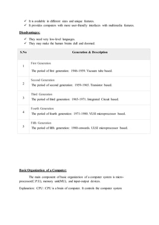  It is available in different sizes and unique features.
 It provides computers with more user-friendly interfaces with multimedia features.
Disadvantages:
 They need very low-level languages.
 They may make the human brains dull and doomed.
S.No Generation & Description
1
First Generation
The period of first generation: 1946-1959. Vacuum tube based.
2
Second Generation
The period of second generation: 1959-1965. Transistor based.
3
Third Generation
The period of third generation: 1965-1971. Integrated Circuit based.
4
Fourth Generation
The period of fourth generation: 1971-1980. VLSI microprocessor based.
5
Fifth Generation
The period of fifth generation: 1980-onwards. ULSI microprocessor based.
Basic Organization of a Computer:
The main component of basic organization of a computer system is micro-
processor(C.P.U), memory unit(MU), and input-output devices.
Explanation: CPU : CPU is a brain of computer. It controls the computer system
 