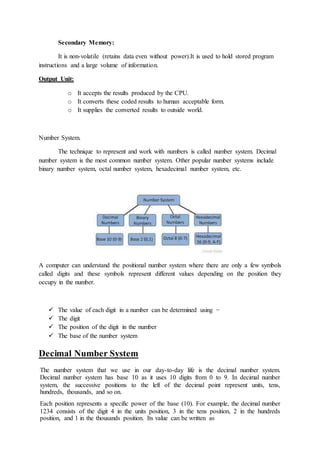 Secondary Memory:
It is non-volatile (retains data even without power).It is used to hold stored program
instructions and a large volume of information.
Output Unit:
o It accepts the results produced by the CPU.
o It converts these coded results to human acceptable form.
o It supplies the converted results to outside world.
Number System.
The technique to represent and work with numbers is called number system. Decimal
number system is the most common number system. Other popular number systems include
binary number system, octal number system, hexadecimal number system, etc.
A computer can understand the positional number system where there are only a few symbols
called digits and these symbols represent different values depending on the position they
occupy in the number.
 The value of each digit in a number can be determined using −
 The digit
 The position of the digit in the number
 The base of the number system
Decimal Number System
The number system that we use in our day-to-day life is the decimal number system.
Decimal number system has base 10 as it uses 10 digits from 0 to 9. In decimal number
system, the successive positions to the left of the decimal point represent units, tens,
hundreds, thousands, and so on.
Each position represents a specific power of the base (10). For example, the decimal number
1234 consists of the digit 4 in the units position, 3 in the tens position, 2 in the hundreds
position, and 1 in the thousands position. Its value can be written as
 