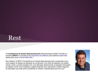 Rest

A Transferência de Estado Representacional (Representational State Transfer) ou
somente (REST) é uma técnica de engenharia de software para sistemas hipermídia
distribuídos como a World Wide Web.

Roy Fielding "A REST (Transferência do Estado Representacional) é pretendida como
uma imagem do design da aplicação se comportará: uma rede de websites (um estado
virtual), onde o usuário progride com uma aplicação selecionando as ligações (transições
do estado), tendo como resultado a página seguinte (que representa o estado seguinte
da aplicação) que está sendo transferida ao usuário e apresentada para seu uso."
 
