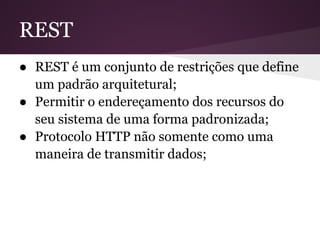 REST
● REST é um conjunto de restrições que define
  um padrão arquitetural;
● Permitir o endereçamento dos recursos do
  seu sistema de uma forma padronizada;
● Protocolo HTTP não somente como uma
  maneira de transmitir dados;
 