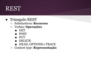 REST
● Triangulo REST
  ○ Substantivos: Recursos
  ○ Verbos: Operações
    ■ GET
    ■ POST
    ■ PUT
    ■ DELETE
    ■ HEAD, OPTIONS e TRACE
  ○ Content type: Representação
 