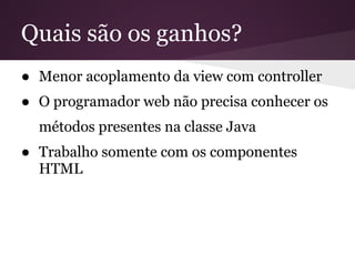 Quais são os ganhos?
● Menor acoplamento da view com controller
● O programador web não precisa conhecer os
  métodos presentes na classe Java
● Trabalho somente com os componentes
  HTML
 
