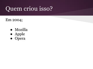 Quem criou isso?
Em 2004;

  ● Mozilla
  ● Apple
  ● Opera
 